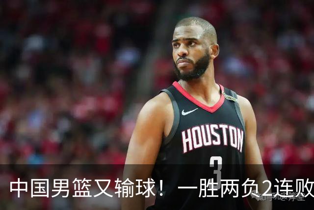 中国男篮又输球！一胜两负2连败，末段冲突3人被驱逐，下场更不好打